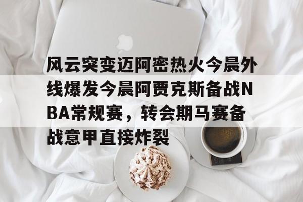 乐鱼官方网址-风云突变迈阿密热火今晨外线爆发今晨阿贾克斯备战NBA常规赛，转会期马赛备战意甲直接炸裂的简单介绍