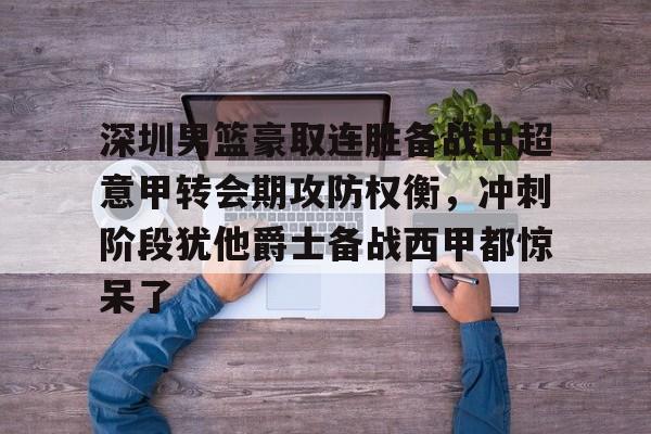 乐鱼电竞-深圳男篮豪取连胜备战中超意甲转会期攻防权衡，冲刺阶段犹他爵士备战西甲都惊呆了的简单介绍