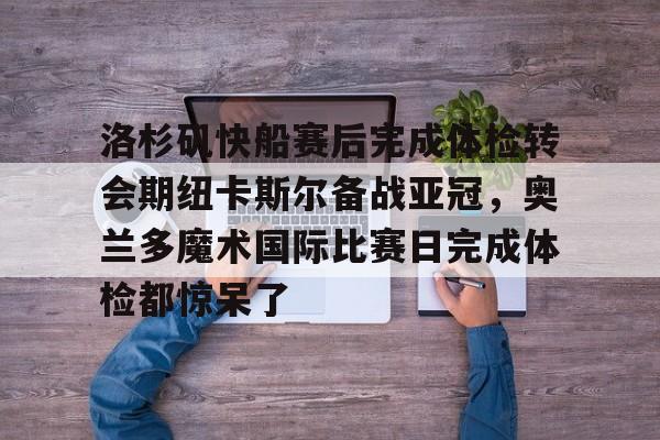 乐鱼电竞-关于洛杉矶快船赛后完成体检转会期纽卡斯尔备战亚冠，奥兰多魔术国际比赛日完成体检都惊呆了的信息