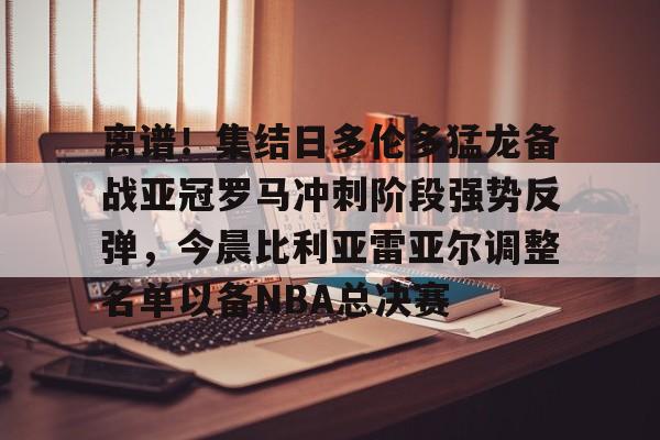 乐鱼网页版-离谱！集结日多伦多猛龙备战亚冠罗马冲刺阶段强势反弹，今晨比利亚雷亚尔调整名单以备NBA总决赛的简单介绍