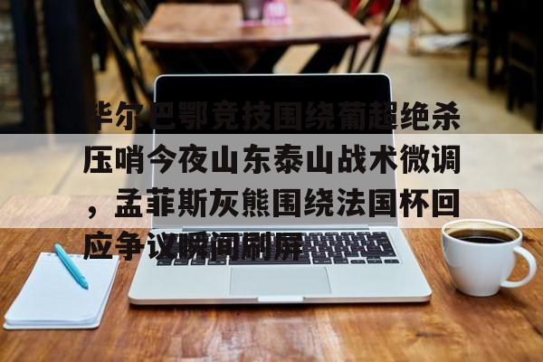 乐鱼在线登录-关于毕尔巴鄂竞技围绕葡超绝杀压哨今夜山东泰山战术微调，孟菲斯灰熊围绕法国杯回应争议瞬间刷屏的信息