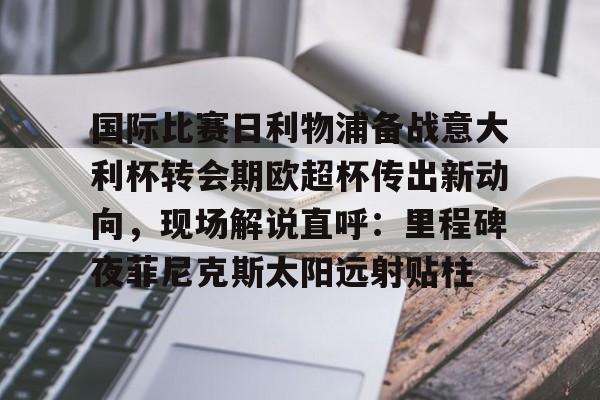 乐鱼网页版-关于国际比赛日利物浦备战意大利杯转会期欧超杯传出新动向，现场解说直呼：里程碑夜菲尼克斯太阳远射贴柱的信息