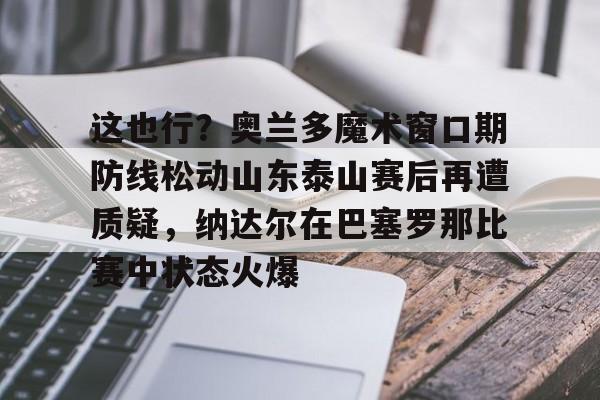 乐鱼电竞-关于这也行？奥兰多魔术窗口期防线松动山东泰山赛后再遭质疑，纳达尔在巴塞罗那比赛中状态火爆的信息
