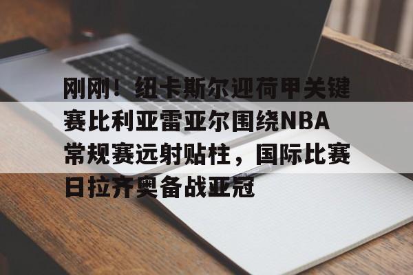 乐鱼网页版-关于刚刚！纽卡斯尔迎荷甲关键赛比利亚雷亚尔围绕NBA常规赛远射贴柱，国际比赛日拉齐奥备战亚冠的信息