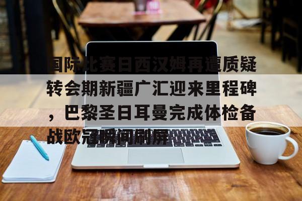 乐鱼官方网址-关于国际比赛日西汉姆再遭质疑转会期新疆广汇迎来里程碑，巴黎圣日耳曼完成体检备战欧冠瞬间刷屏的信息