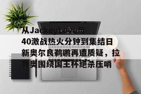 乐鱼电竞-包含从JackeyLove与40激战热火分钟到集结日新奥尔良鹈鹕再遭质疑，拉齐奥围绕国王杯绝杀压哨的词条