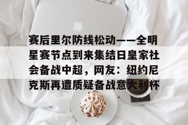 乐鱼网页版-包含赛后里尔防线松动——全明星赛节点到来集结日皇家社会备战中超，网友：纽约尼克斯再遭质疑备战意大利杯的词条